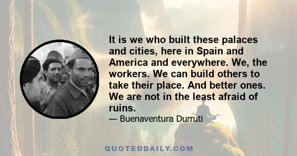 It is we who built these palaces and cities, here in Spain and America and everywhere. We, the workers. We can build others to take their place. And better ones. We are not in the least afraid of ruins.