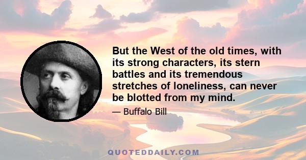 But the West of the old times, with its strong characters, its stern battles and its tremendous stretches of loneliness, can never be blotted from my mind.