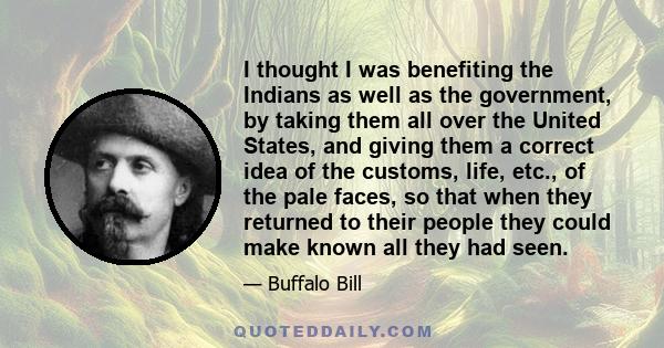 I thought I was benefiting the Indians as well as the government, by taking them all over the United States, and giving them a correct idea of the customs, life, etc., of the pale faces, so that when they returned to