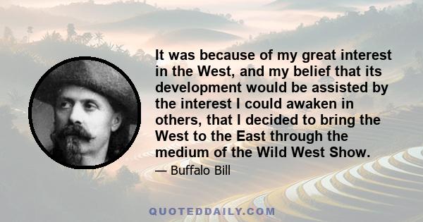 It was because of my great interest in the West, and my belief that its development would be assisted by the interest I could awaken in others, that I decided to bring the West to the East through the medium of the Wild 