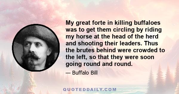 My great forte in killing buffaloes was to get them circling by riding my horse at the head of the herd and shooting their leaders. Thus the brutes behind were crowded to the left, so that they were soon going round and 