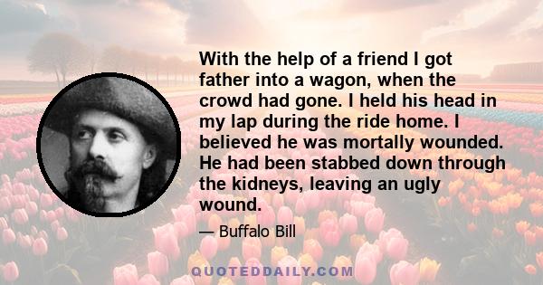 With the help of a friend I got father into a wagon, when the crowd had gone. I held his head in my lap during the ride home. I believed he was mortally wounded. He had been stabbed down through the kidneys, leaving an