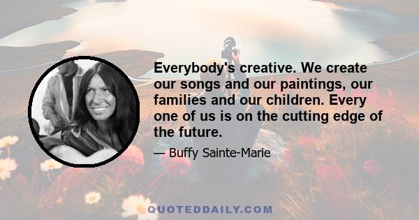 Everybody's creative. We create our songs and our paintings, our families and our children. Every one of us is on the cutting edge of the future.