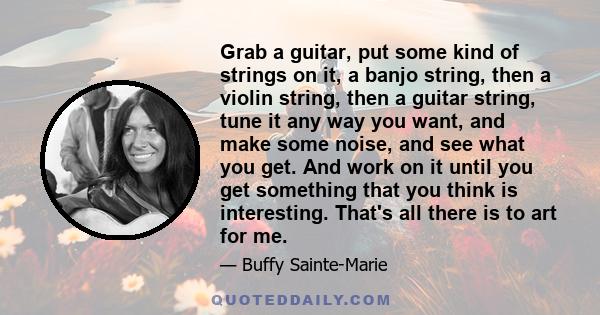 Grab a guitar, put some kind of strings on it, a banjo string, then a violin string, then a guitar string, tune it any way you want, and make some noise, and see what you get. And work on it until you get something that 