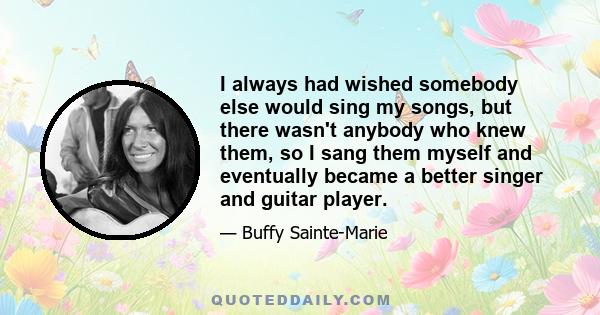 I always had wished somebody else would sing my songs, but there wasn't anybody who knew them, so I sang them myself and eventually became a better singer and guitar player.