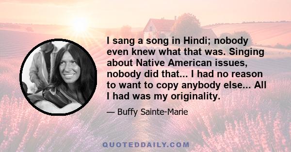 I sang a song in Hindi; nobody even knew what that was. Singing about Native American issues, nobody did that... I had no reason to want to copy anybody else... All I had was my originality.