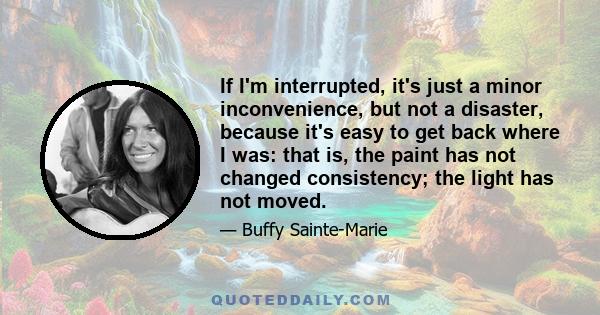 If I'm interrupted, it's just a minor inconvenience, but not a disaster, because it's easy to get back where I was: that is, the paint has not changed consistency; the light has not moved.