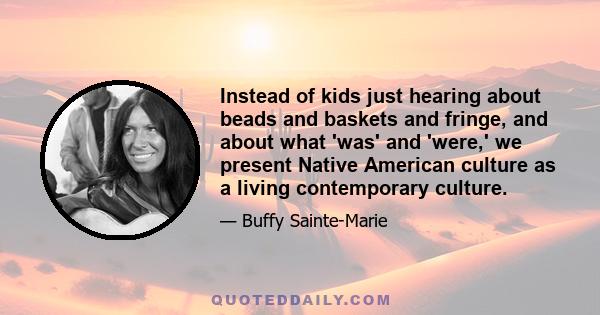 Instead of kids just hearing about beads and baskets and fringe, and about what 'was' and 'were,' we present Native American culture as a living contemporary culture.