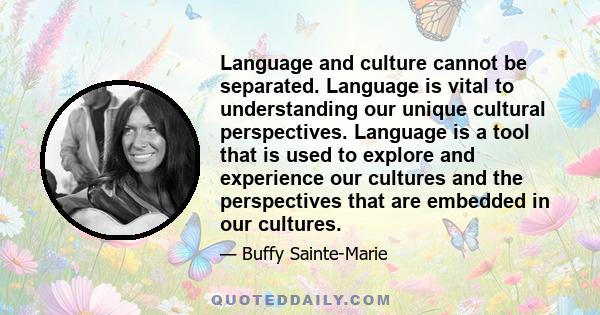 Language and culture cannot be separated. Language is vital to understanding our unique cultural perspectives. Language is a tool that is used to explore and experience our cultures and the perspectives that are