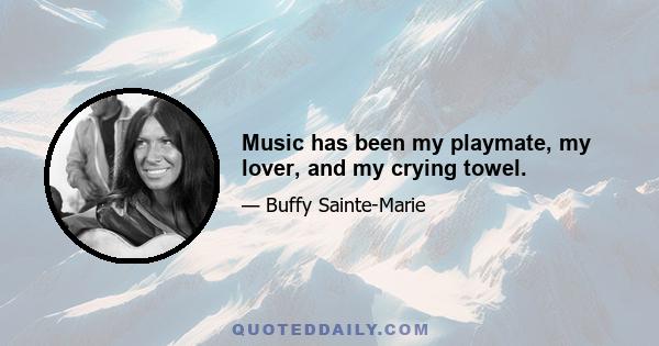 Music has been my playmate, my lover, and my crying towel.