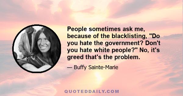 People sometimes ask me, because of the blacklisting, Do you hate the government? Don't you hate white people? No, it's greed that's the problem.