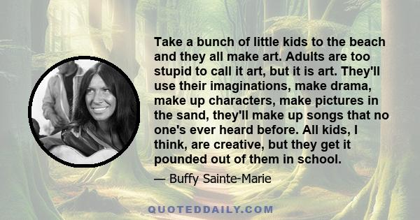 Take a bunch of little kids to the beach and they all make art. Adults are too stupid to call it art, but it is art. They'll use their imaginations, make drama, make up characters, make pictures in the sand, they'll