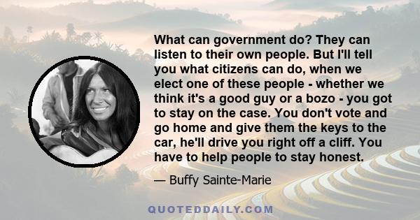 What can government do? They can listen to their own people. But I'll tell you what citizens can do, when we elect one of these people - whether we think it's a good guy or a bozo - you got to stay on the case. You