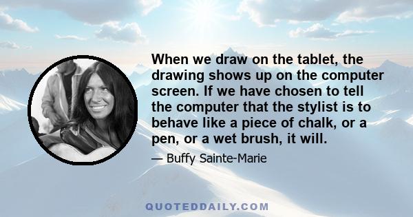 When we draw on the tablet, the drawing shows up on the computer screen. If we have chosen to tell the computer that the stylist is to behave like a piece of chalk, or a pen, or a wet brush, it will.