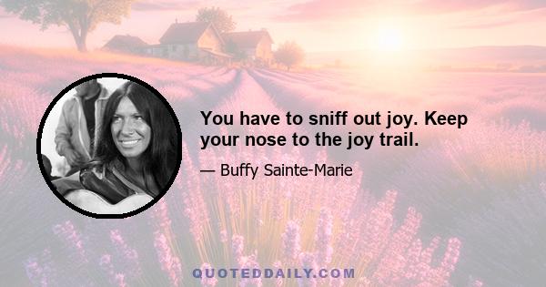 You have to sniff out joy. Keep your nose to the joy trail.