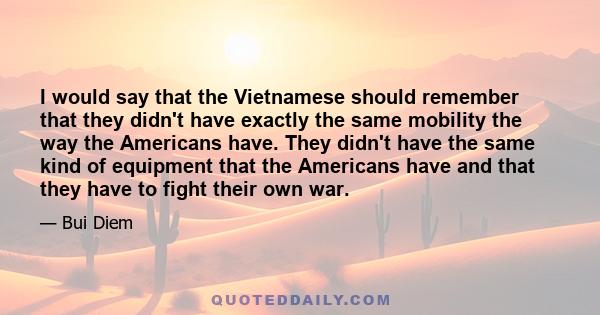 I would say that the Vietnamese should remember that they didn't have exactly the same mobility the way the Americans have. They didn't have the same kind of equipment that the Americans have and that they have to fight 