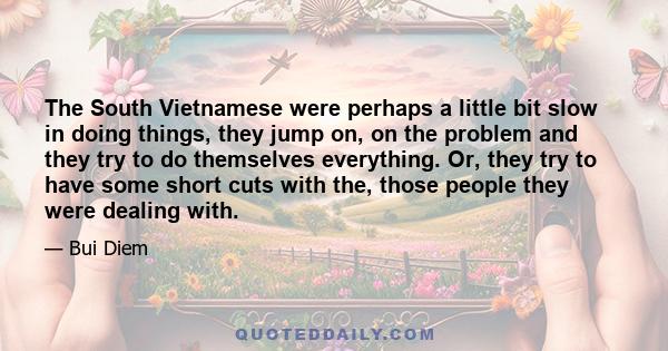 The South Vietnamese were perhaps a little bit slow in doing things, they jump on, on the problem and they try to do themselves everything. Or, they try to have some short cuts with the, those people they were dealing