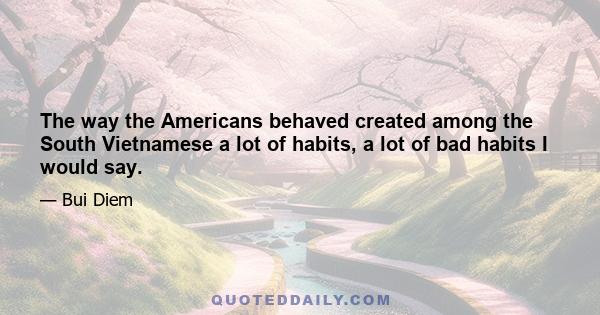 The way the Americans behaved created among the South Vietnamese a lot of habits, a lot of bad habits I would say.