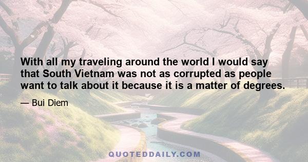 With all my traveling around the world I would say that South Vietnam was not as corrupted as people want to talk about it because it is a matter of degrees.