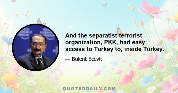 And the separatist terrorist organization, PKK, had easy access to Turkey to, inside Turkey.