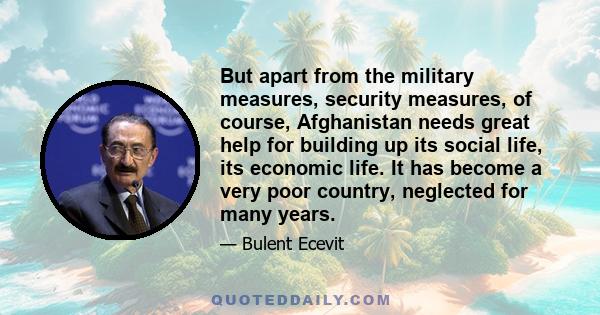 But apart from the military measures, security measures, of course, Afghanistan needs great help for building up its social life, its economic life. It has become a very poor country, neglected for many years.