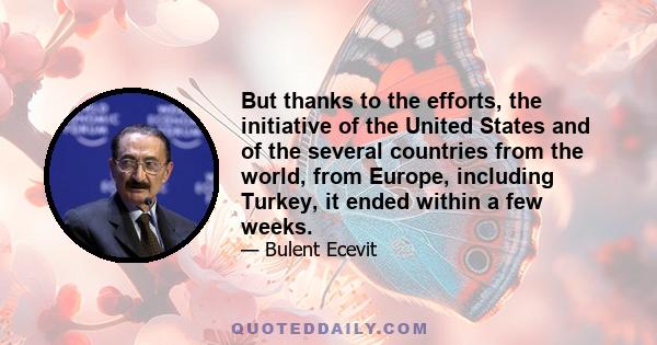 But thanks to the efforts, the initiative of the United States and of the several countries from the world, from Europe, including Turkey, it ended within a few weeks.