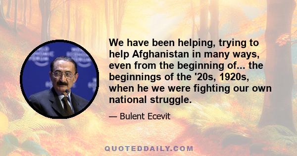 We have been helping, trying to help Afghanistan in many ways, even from the beginning of... the beginnings of the '20s, 1920s, when he we were fighting our own national struggle.