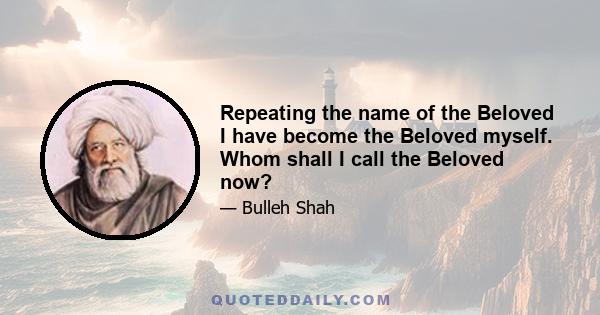 Repeating the name of the Beloved I have become the Beloved myself. Whom shall I call the Beloved now?