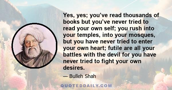 Yes, yes; you’ve read thousands of books but you’ve never tried to read your own self; you rush into your temples, into your mosques, but you have never tried to enter your own heart; futile are all your battles with