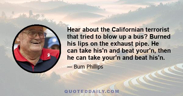 Hear about the Californian terrorist that tried to blow up a bus? Burned his lips on the exhaust pipe. He can take his'n and beat your'n, then he can take your'n and beat his'n.