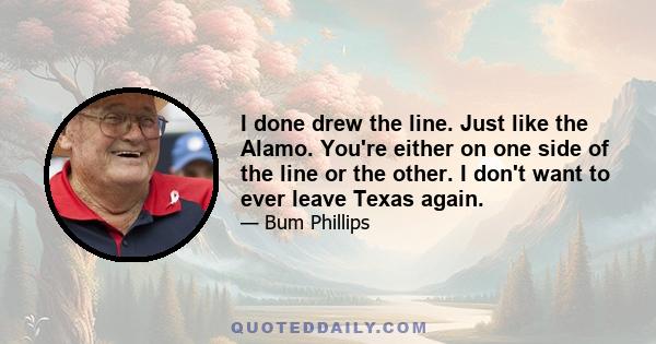 I done drew the line. Just like the Alamo. You're either on one side of the line or the other. I don't want to ever leave Texas again.