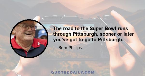 The road to the Super Bowl runs through Pittsburgh, sooner or later you've got to go to Pittsburgh.