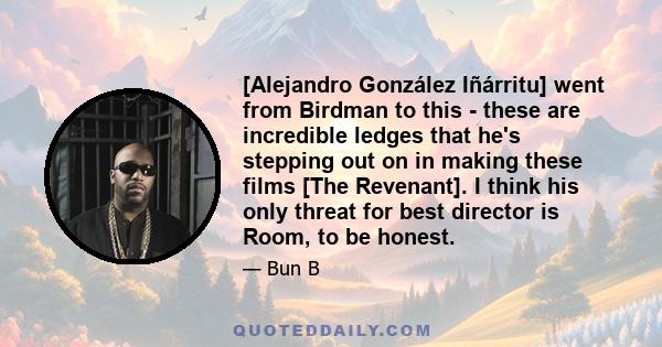 [Alejandro González Iñárritu] went from Birdman to this - these are incredible ledges that he's stepping out on in making these films [The Revenant]. I think his only threat for best director is Room, to be honest.