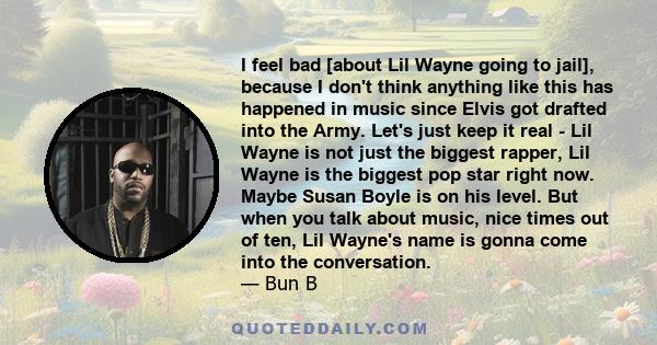 I feel bad [about Lil Wayne going to jail], because I don't think anything like this has happened in music since Elvis got drafted into the Army. Let's just keep it real - Lil Wayne is not just the biggest rapper, Lil