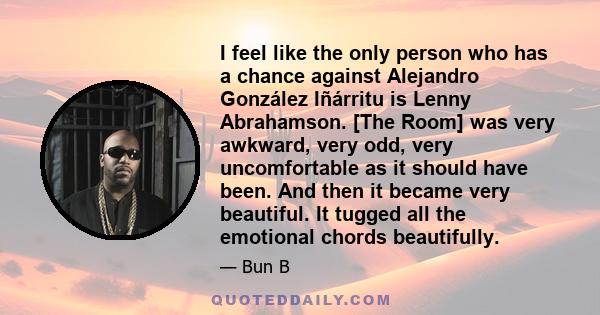 I feel like the only person who has a chance against Alejandro González Iñárritu is Lenny Abrahamson. [The Room] was very awkward, very odd, very uncomfortable as it should have been. And then it became very beautiful.