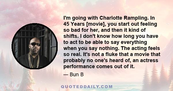 I'm going with Charlotte Rampling. In 45 Years [movie], you start out feeling so bad for her, and then it kind of shifts. I don't know how long you have to act to be able to say everything when you say nothing. The