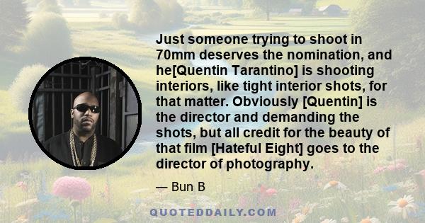 Just someone trying to shoot in 70mm deserves the nomination, and he[Quentin Tarantino] is shooting interiors, like tight interior shots, for that matter. Obviously [Quentin] is the director and demanding the shots, but 