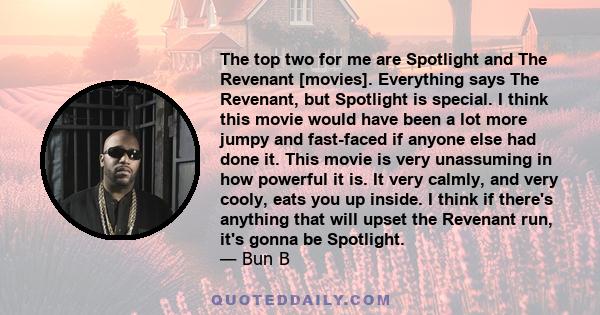 The top two for me are Spotlight and The Revenant [movies]. Everything says The Revenant, but Spotlight is special. I think this movie would have been a lot more jumpy and fast-faced if anyone else had done it. This