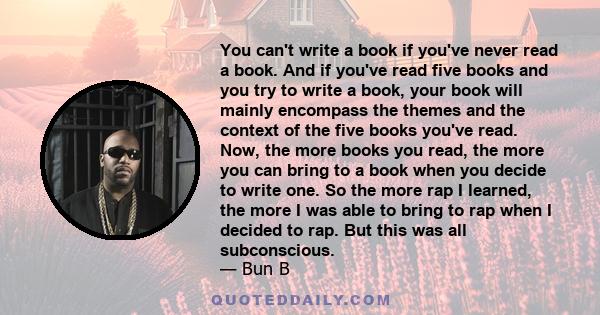 You can't write a book if you've never read a book. And if you've read five books and you try to write a book, your book will mainly encompass the themes and the context of the five books you've read. Now, the more