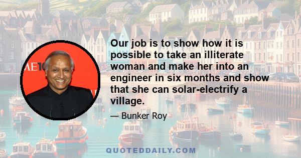 Our job is to show how it is possible to take an illiterate woman and make her into an engineer in six months and show that she can solar-electrify a village.