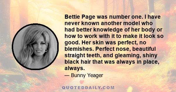 Bettie Page was number one. I have never known another model who had better knowledge of her body or how to work with it to make it look so good. Her skin was perfect, no blemishes. Perfect nose, beautiful straight