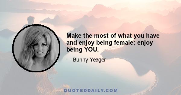 Make the most of what you have and enjoy being female; enjoy being YOU.