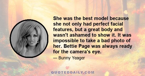 She was the best model because she not only had perfect facial features, but a great body and wasn't ashamed to show it. It was impossible to take a bad photo of her. Bettie Page was always ready for the camera's eye.