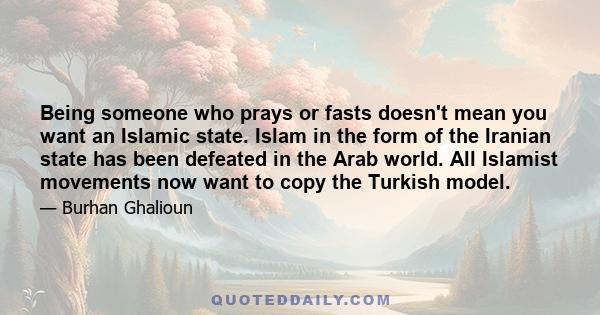 Being someone who prays or fasts doesn't mean you want an Islamic state. Islam in the form of the Iranian state has been defeated in the Arab world. All Islamist movements now want to copy the Turkish model.