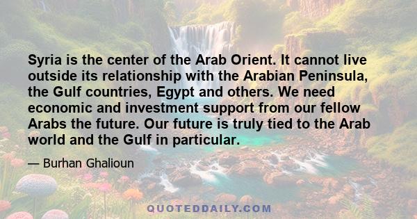 Syria is the center of the Arab Orient. It cannot live outside its relationship with the Arabian Peninsula, the Gulf countries, Egypt and others. We need economic and investment support from our fellow Arabs the future. 