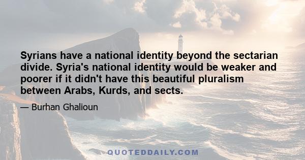 Syrians have a national identity beyond the sectarian divide. Syria's national identity would be weaker and poorer if it didn't have this beautiful pluralism between Arabs, Kurds, and sects.