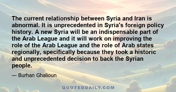 The current relationship between Syria and Iran is abnormal. It is unprecedented in Syria's foreign policy history. A new Syria will be an indispensable part of the Arab League and it will work on improving the role of