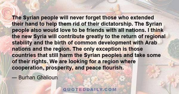 The Syrian people will never forget those who extended their hand to help them rid of their dictatorship. The Syrian people also would love to be friends with all nations. I think the new Syria will contribute greatly