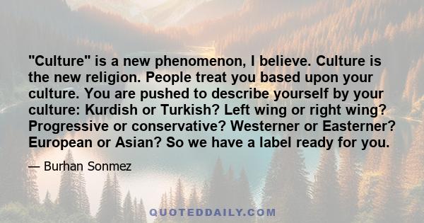 Culture is a new phenomenon, I believe. Culture is the new religion. People treat you based upon your culture. You are pushed to describe yourself by your culture: Kurdish or Turkish? Left wing or right wing?