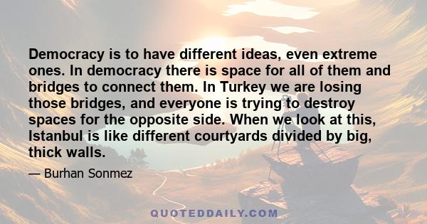 Democracy is to have different ideas, even extreme ones. In democracy there is space for all of them and bridges to connect them. In Turkey we are losing those bridges, and everyone is trying to destroy spaces for the